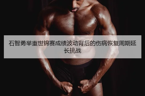 石智勇举重世锦赛成绩波动背后的伤病恢复周期延长挑战